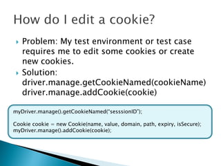    Problem: My test environment or test case
     requires me to edit some cookies or create
     new cookies.
    Solution:
     driver.manage.getCookieNamed(cookieName)
     driver.manage.addCookie(cookie)

myDriver.manage().getCookieNamed(“sesssionID”);

Cookie cookie = new Cookie(name, value, domain, path, expiry, isSecure);
myDriver.manage().addCookie(cookie);
 