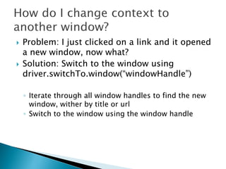    Problem: I just clicked on a link and it opened
    a new window, now what?
   Solution: Switch to the window using
    driver.switchTo.window(“windowHandle”)

    ◦ Iterate through all window handles to find the new
      window, wither by title or url
    ◦ Switch to the window using the window handle
 