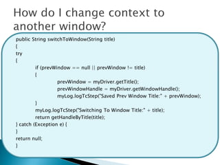 public String switchToWindow(String title)
{
try
{
         if (prevWindow == null || prevWindow != title)
         {
                   prevWindow = myDriver.getTitle();
                   prevWindowHandle = myDriver.getWindowHandle();
                   myLog.logTcStep("Saved Prev Window Title:" + prevWindow);
         }
         myLog.logTcStep("Switching To Window Title:" + title);
         return getHandleByTitle(title);
} catch (Exception e) {
}
return null;
}
 