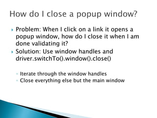    Problem: When I click on a link it opens a
    popup window, how do I close it when I am
    done validating it?
   Solution: Use window handles and
    driver.switchTo().window().close()

    ◦ Iterate through the window handles
    ◦ Close everything else but the main window
 