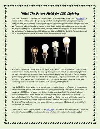 What The Future Holds for LED Lighting
Light Emitting Diode or LED lighting has been in existence for many years, mostly in niche LED lights like
modest trinkets and indicator lighting. Having said that, resulting from LED lighting becoming very
energy efficient, not to mention technologically superior over other light sources including incandescent
and fluorescent lighting, it can be forecasted to attain beyond electronic applications into commercial
and property lighting too. In a recent report by International Market Analysts it can be predicted that
the marketplace for fluorescent and LED lighting could climb to $97 billion by 2010. The spike in growth
would be mainly from construction and industrial improvement industries.

As extra people come to be conscious with the energy efficiency of LEDs, the value of such items as LED
bulbs will lower in value. Currently, the price tag of one particular LED bulb is substantially higher than
the price tag of incandescent or fluorescent lighting. Nevertheless, the initial cost for the bulbs would
greater than pay for itself within the extended run. On typical, a single incandescent 60-watt bulb lasts
1,000 hours whereas one particular 2-watt LED light bulb lasts 60,000 hours. Therefore, one would
require to purchase 60 incandescent bulbs for each and every 1 LED light bulb.
Household LED lighting is actually a cut above the rest in relation to energy efficiency. As in comparison
with incandescent lighting, LEDs wins hands down exactly where energy consumption is concerned. For
every single 60,000 hours of usage, incandescent lighting uses about 3,600 kWh of electrical energy
where LED lights use 120 kWh. Bottom line: power efficiency equals a significant price savings. LEDs
gives off directional light. Thus, it is valuable as a supply of light for reading or spotlighting inside the
household. Its highly effective light output also makes it good for outside floodlighting and path
illumination. These bulbs are now readily available that will replace most halogen or fluorescent light
bulbs used in the household.
Despite the fact that LED lighting might not be LED bulbs for all dwelling lighting requirements, replacing
a handful of bulbs would have a noticeable have an effect on in the volume of electricity applied.

 