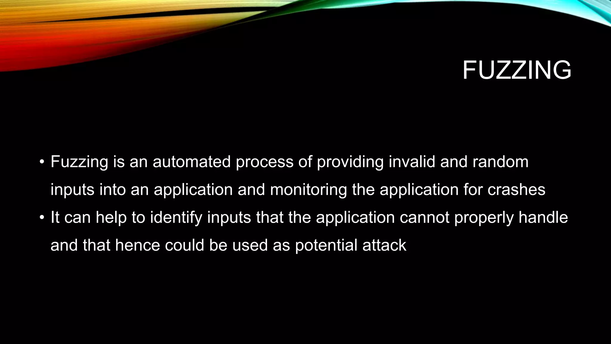 FUZZING
• Fuzzing is an automated process of providing invalid and random
inputs into an application and monitoring the application for crashes
• It can help to identify inputs that the application cannot properly handle
and that hence could be used as potential attack
 