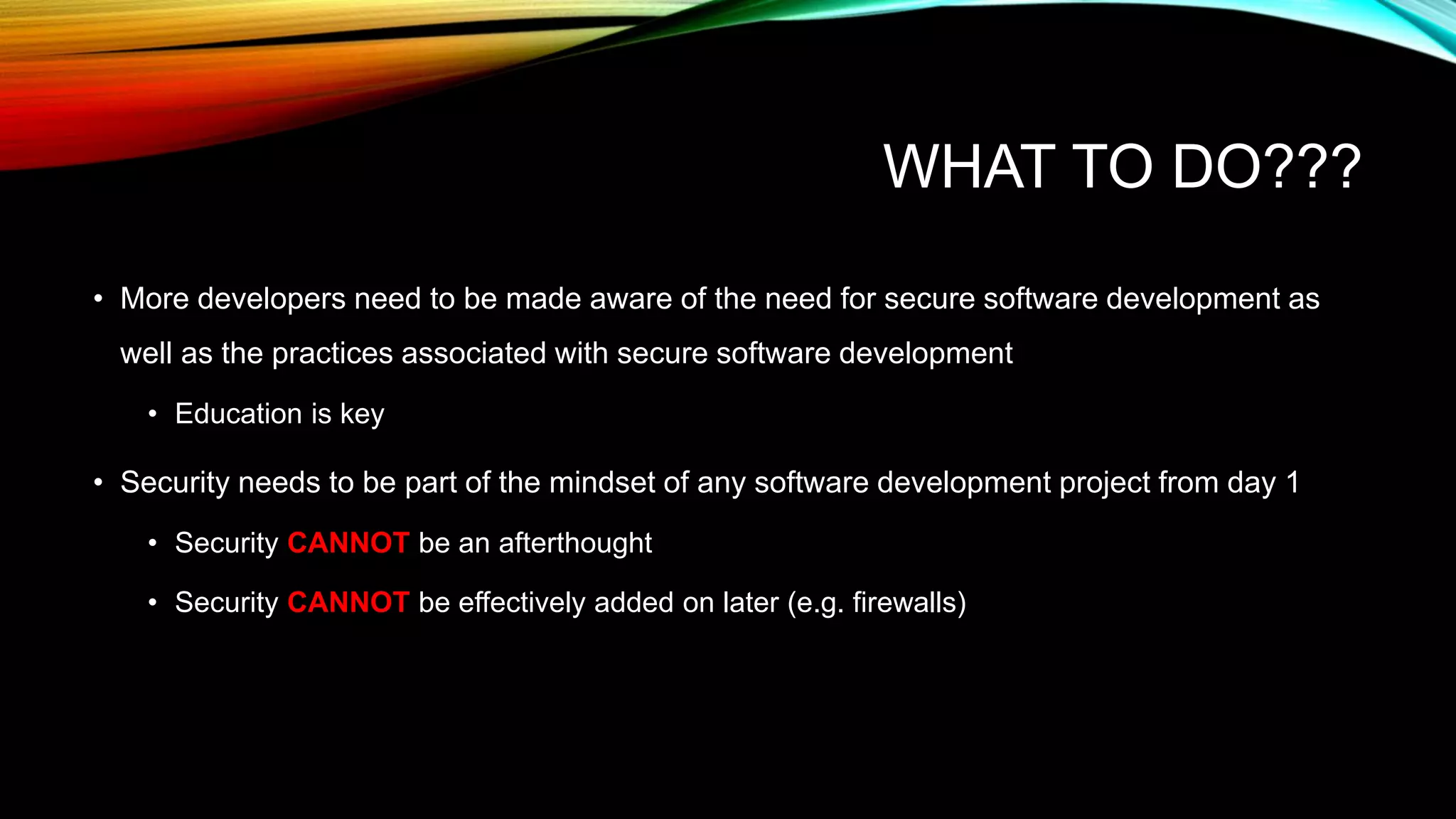 WHAT TO DO???
• More developers need to be made aware of the need for secure software development as
well as the practices associated with secure software development
• Education is key
• Security needs to be part of the mindset of any software development project from day 1
• Security CANNOT be an afterthought
• Security CANNOT be effectively added on later (e.g. firewalls)
 