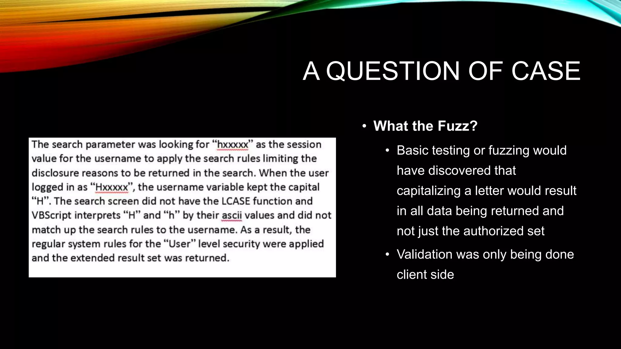 A QUESTION OF CASE
• What the Fuzz?
• Basic testing or fuzzing would
have discovered that
capitalizing a letter would result
in all data being returned and
not just the authorized set
• Validation was only being done
client side
 
