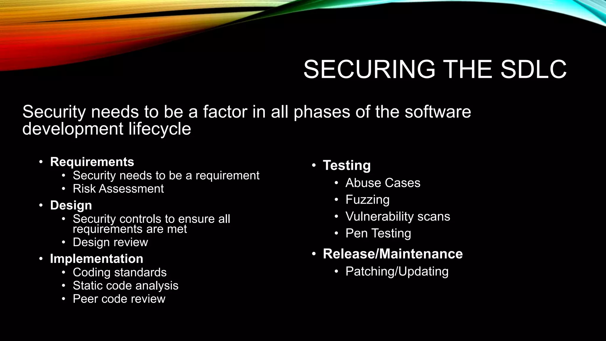 SECURING THE SDLC
• Requirements
• Security needs to be a requirement
• Risk Assessment
• Design
• Security controls to ensure all
requirements are met
• Design review
• Implementation
• Coding standards
• Static code analysis
• Peer code review
• Testing
• Abuse Cases
• Fuzzing
• Vulnerability scans
• Pen Testing
• Release/Maintenance
• Patching/Updating
Security needs to be a factor in all phases of the software
development lifecycle
 