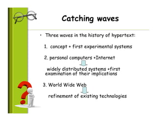 Catching waves

•  Three waves in the history of hypertext:

 1. concept + first experimental systems

 2. personal computers +Internet

   widely distributed systems +first
  examination of their implications

 3. World Wide Web

   refinement of existing technologies
 