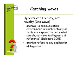 Catching waves

•  Hypertext as reality, not
   novelty (3rd wave)
  –  archive:“ a communication
     environment in which virtually all
     texts are exposed to automated
     search, retrieval and hypertext
     reference” (Dalgaard 2001)
  –  archive refers to any application
     of hypertext
 