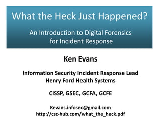 What the Heck Just Happened?
An Introduction to Digital Forensics
for Incident Response
Ken Evans
Information Security Incident Response Lead
Henry Ford Health Systems
CISSP, GSEC, GCFA, GCFE
Kevans.infosec@gmail.com
http://csc-hub.com/what_the_heck.pdf
 