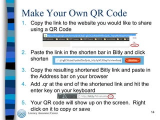 Make Your Own QR Code
1. Copy the link to the website you would like to share
using a QR Code

2. Paste the link in the shorten bar in Bitly and click
shorten

3. Copy the resulting shortened Bitly link and paste in
the Address bar on your browser
4. Add .qr at the end of the shortened link and hit the
enter key on your keyboard
5. Your QR code will show up on the screen. Right
click on it to copy or save

14

 