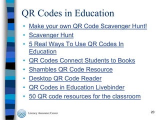 QR Codes in Education
• Make your own QR Code Scavenger Hunt!
• Scavenger Hunt
• 5 Real Ways To Use QR Codes In
Education
• QR Codes Connect Students to Books
• Shambles QR Code Resource
• Desktop QR Code Reader
• QR Codes in Education Livebinder
• 50 QR code resources for the classroom
20

 