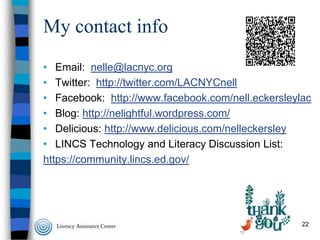 My contact info
• Email: nelle@lacnyc.org
• Twitter: http://twitter.com/LACNYCnell
• Facebook: http://www.facebook.com/nell.eckersleylac
• Blog: http://nelightful.wordpress.com/
• Delicious: http://www.delicious.com/nelleckersley
• LINCS Technology and Literacy Discussion List:
https://community.lincs.ed.gov/

22

 
