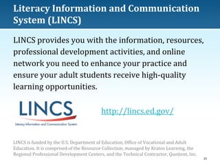 Literacy Information and Communication
System (LINCS)
LINCS provides you with the information, resources,
professional development activities, and online
network you need to enhance your practice and
ensure your adult students receive high-quality
learning opportunities.
http://lincs.ed.gov/

LINCS is funded by the U.S. Department of Education, Office of Vocational and Adult
Education. It is comprised of the Resource Collection, managed by Kratos Learning, the
Regional Professional Development Centers, and the Technical Contractor, Quotient, Inc.
23

 