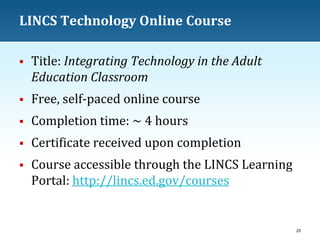 LINCS Technology Online Course


Title: Integrating Technology in the Adult
Education Classroom



Free, self-paced online course



Completion time: ~ 4 hours



Certificate received upon completion



Course accessible through the LINCS Learning
Portal: http://lincs.ed.gov/courses

25

 