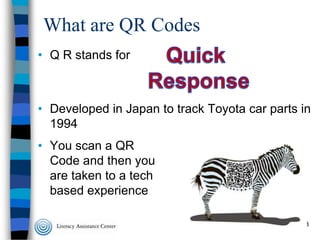 What are QR Codes
• Q R stands for

• Developed in Japan to track Toyota car parts in
1994
• You scan a QR
Code and then you
are taken to a tech
based experience
3

 