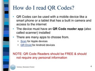 How do I read QR Codes?
• QR Codes can be used with a mobile device like a
smart phone or a tablet that has a built in camera and
access to the internet
• The device must have an QR Code reader app (also
called scanner) installed
• There are many apps to choose from.
• Scan for Apple devices
• QR Droid for Android devices

NOTE: QR Code Readers should be FREE & should
not require any personal information
4

 