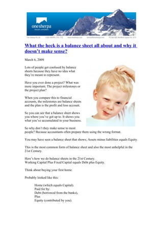 What the heck is a balance sheet all about and why it
doesn’t make sense?
March 6, 2009

Lots of people get confused by balance
sheets because they have no idea what
they’re meant to represent.

Have you ever done a project? What was
more important; The project milestones or
the project plan?

When you compare this to financial
accounts, the milestones are balance sheets
and the plan is the profit and loss account.

So you can see that a balance sheet shows
you where you’ve got up to. It shows you
what you’ve accumulated in your business.

So why don’t they make sense to most
people? Because accountants often prepare them using the wrong format.

You may have seen a balance sheet that shows; Assets minus liabilities equals Equity.

This is the most common form of balance sheet and also the most unhelpful in the
21st Century.

Here’s how we do balance sheets in the 21st Century.
Working Capital Plus Fixed Capital equals Debt plus Equity.

Think about buying your first home.

Probably looked like this:

       Home (which equals Capital).
       Paid for by:
       Debt (borrowed from the banks),
       Plus
       Equity (contributed by you).
 