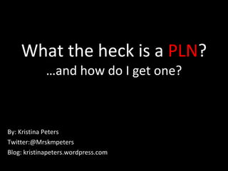 What the heck is a  PLN ? …and how do I get one? By: Kristina Peters Twitter:@Mrskmpeters Blog: kristinapeters.wordpress.com 