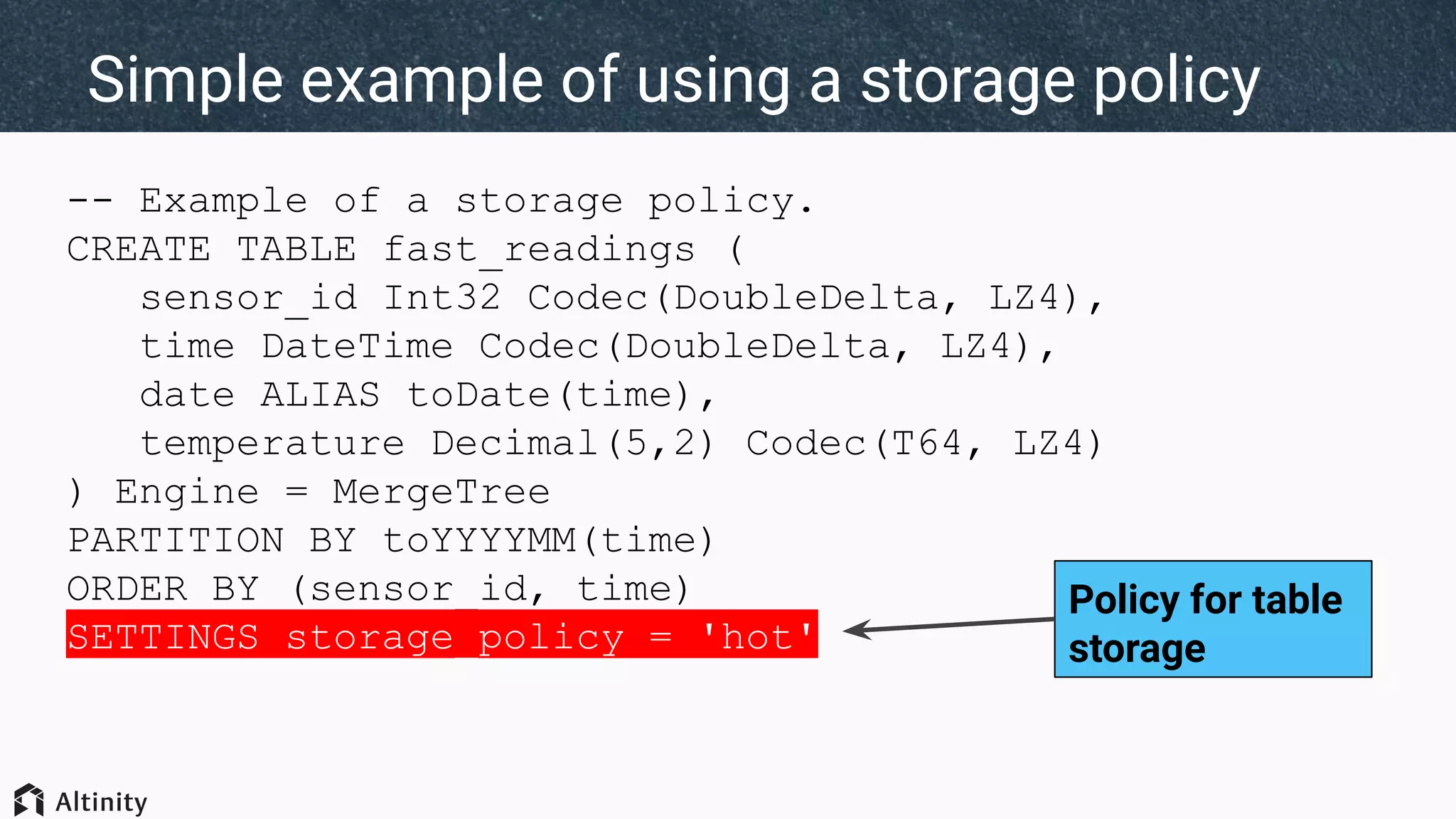 -- Example of a storage policy.
CREATE TABLE fast_readings (
sensor_id Int32 Codec(DoubleDelta, LZ4),
time DateTime Codec(DoubleDelta, LZ4),
date ALIAS toDate(time),
temperature Decimal(5,2) Codec(T64, LZ4)
) Engine = MergeTree
PARTITION BY toYYYYMM(time)
ORDER BY (sensor_id, time)
SETTINGS storage_policy = 'hot'
Simple example of using a storage policy
Policy for table
storage
 