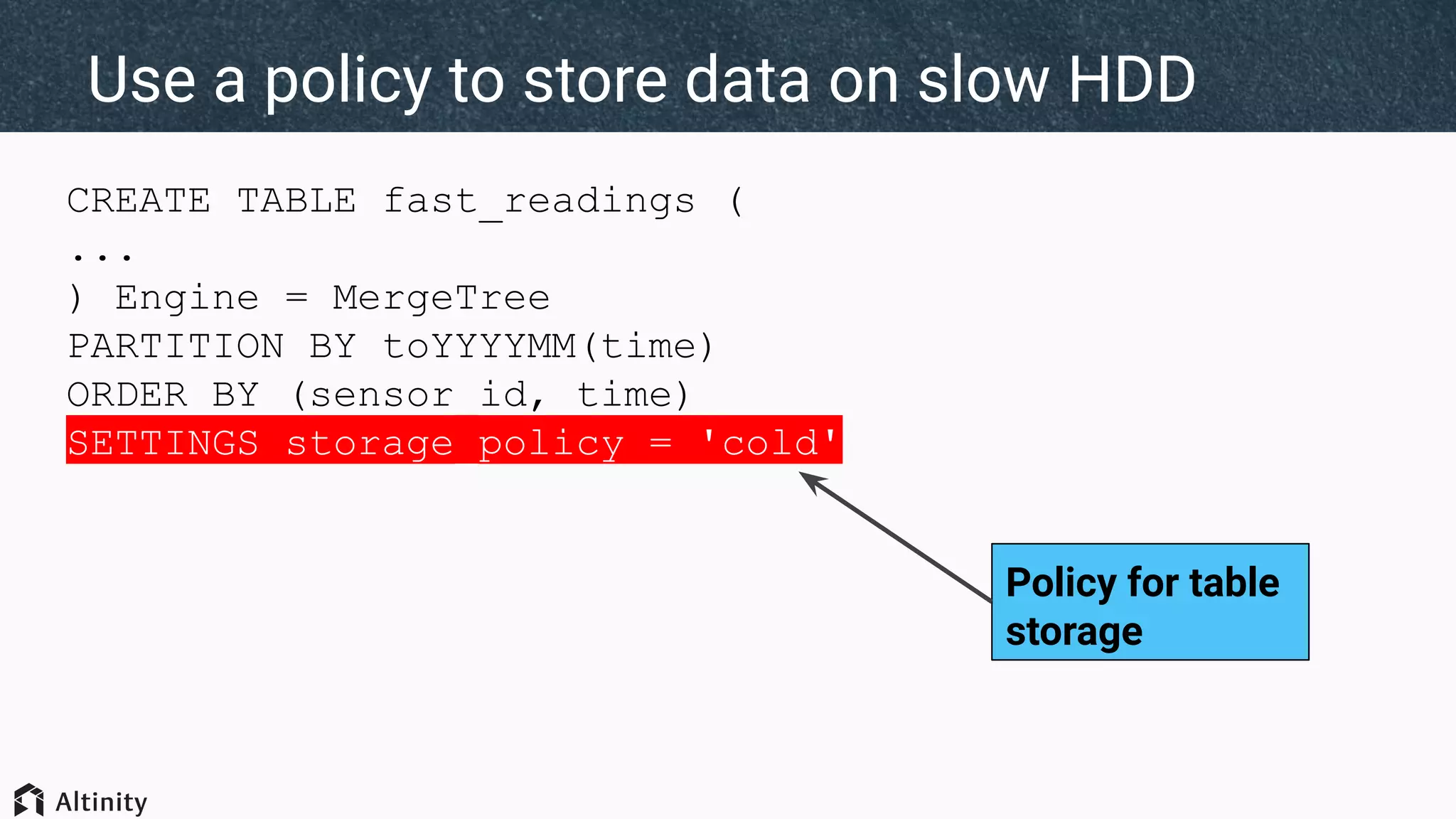 CREATE TABLE fast_readings (
...
) Engine = MergeTree
PARTITION BY toYYYYMM(time)
ORDER BY (sensor_id, time)
SETTINGS storage_policy = 'cold'
Use a policy to store data on slow HDD
Policy for table
storage
 