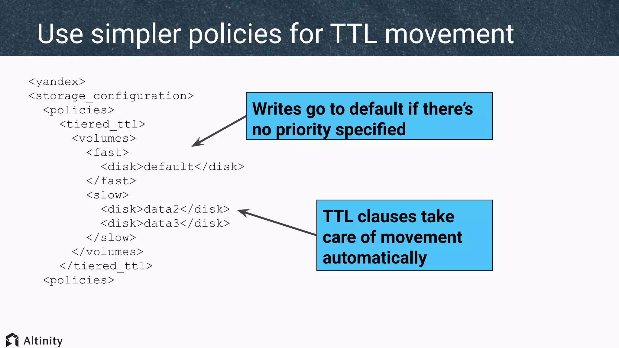 <yandex>
<storage_configuration>
<policies>
<tiered_ttl>
<volumes>
<fast>
<disk>default</disk>
</fast>
<slow>
<disk>data2</disk>
<disk>data3</disk>
</slow>
</volumes>
</tiered_ttl>
<policies>
Use simpler policies for TTL movement
Writes go to default if there’s
no priority speciﬁed
TTL clauses take
care of movement
automatically
 