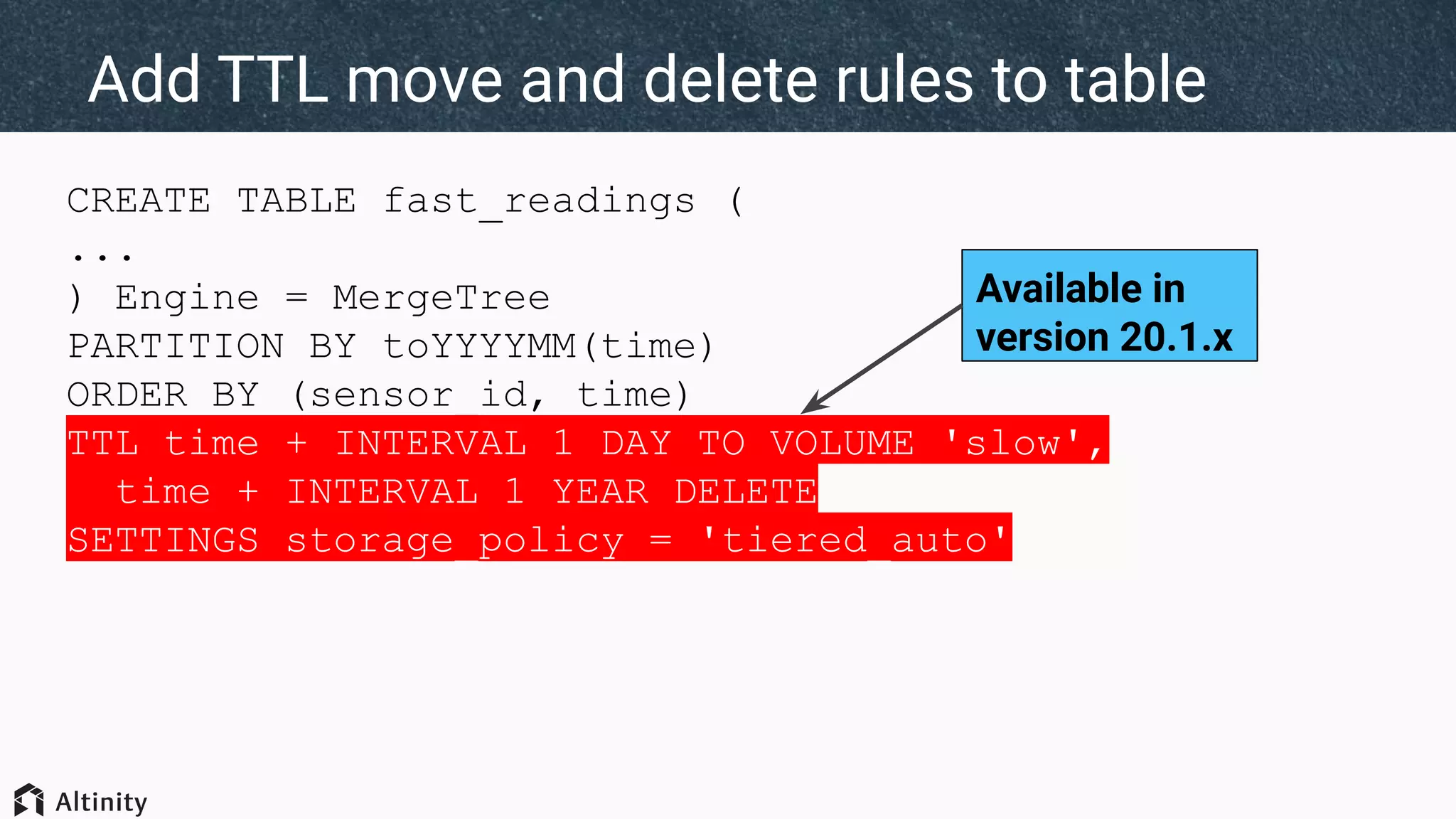 CREATE TABLE fast_readings (
...
) Engine = MergeTree
PARTITION BY toYYYYMM(time)
ORDER BY (sensor_id, time)
TTL time + INTERVAL 1 DAY TO VOLUME 'slow',
time + INTERVAL 1 YEAR DELETE
SETTINGS storage_policy = 'tiered_auto'
Add TTL move and delete rules to table
Available in
version 20.1.x
 