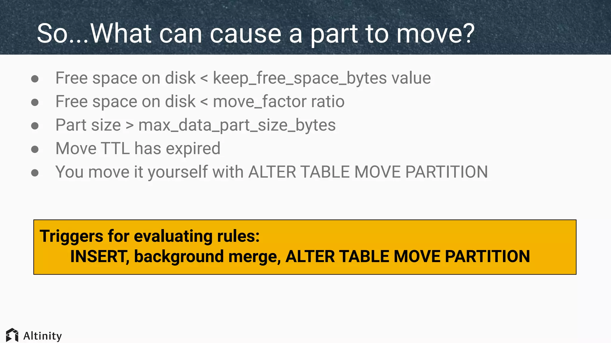 So...What can cause a part to move?
● Free space on disk < keep_free_space_bytes value
● Free space on disk < move_factor ratio
● Part size > max_data_part_size_bytes
● Move TTL has expired
● You move it yourself with ALTER TABLE MOVE PARTITION
Triggers for evaluating rules:
INSERT, background merge, ALTER TABLE MOVE PARTITION
 