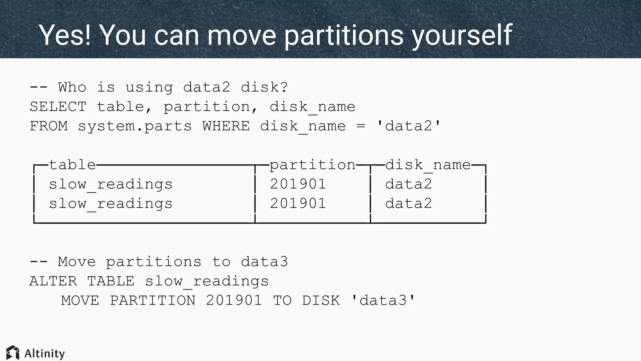 -- Who is using data2 disk?
SELECT table, partition, disk_name
FROM system.parts WHERE disk_name = 'data2'
┌─table────────────────┬─partition─┬─disk_name─┐
│ slow_readings │ 201901 │ data2 │
│ slow_readings │ 201901 │ data2 │
└──────────────────────┴───────────┴───────────┘
-- Move partitions to data3
ALTER TABLE slow_readings
MOVE PARTITION 201901 TO DISK 'data3'
Yes! You can move partitions yourself
 