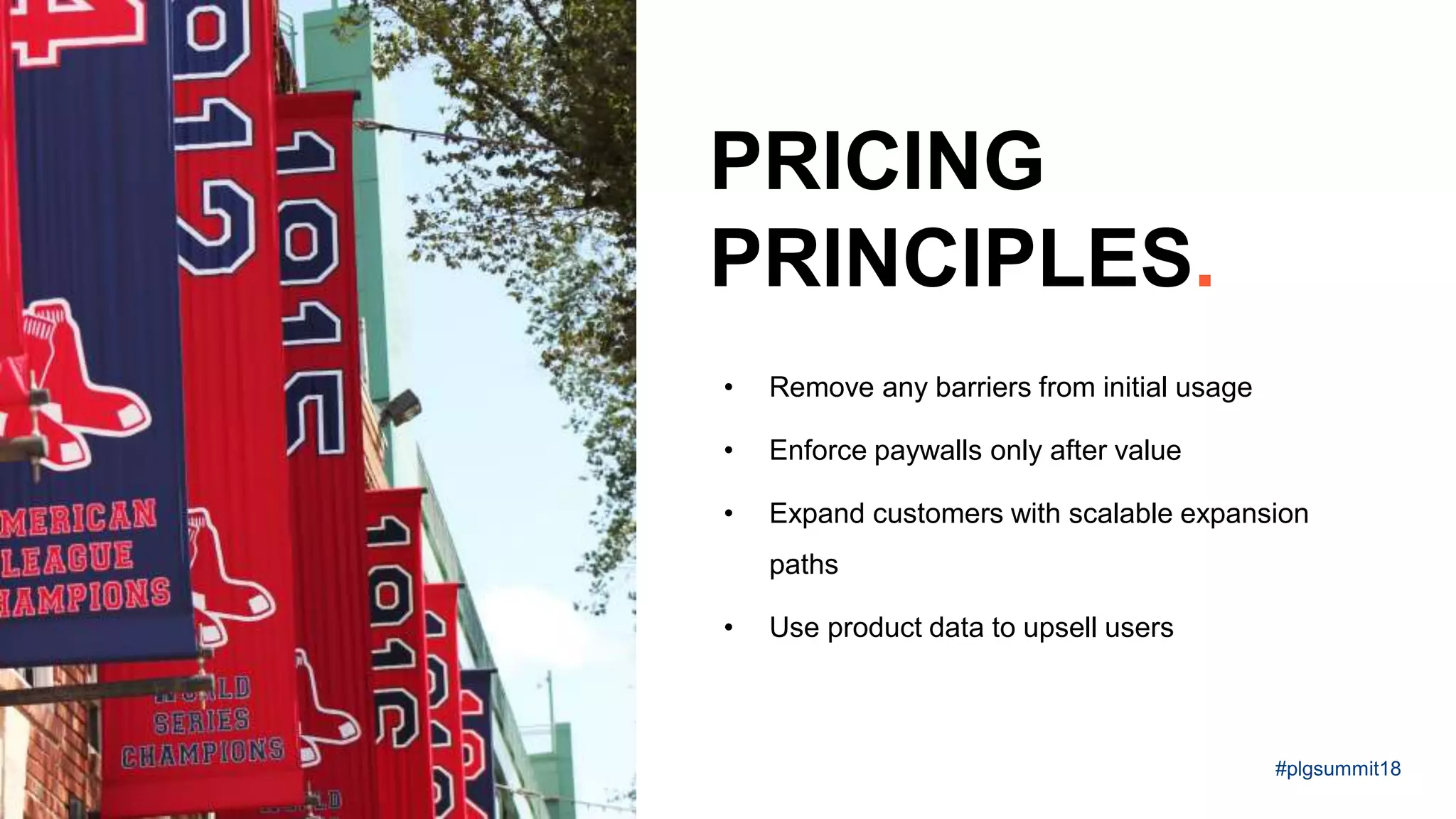 • Remove any barriers from initial usage
• Enforce paywalls only after value
• Expand customers with scalable expansion
paths
• Use product data to upsell users
PRICING
PRINCIPLES.
#plgsummit18
 