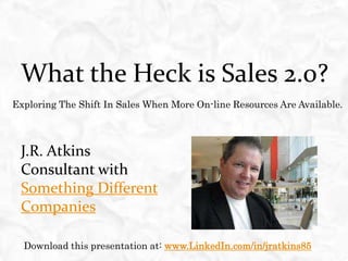 What the Heck is Sales 2.0?  Exploring The Shift In Sales When More On-line Resources Are Available. J.R. Atkins Consultant with Something Different Companies Download this presentation at: www.LinkedIn.com/in/jratkins85 