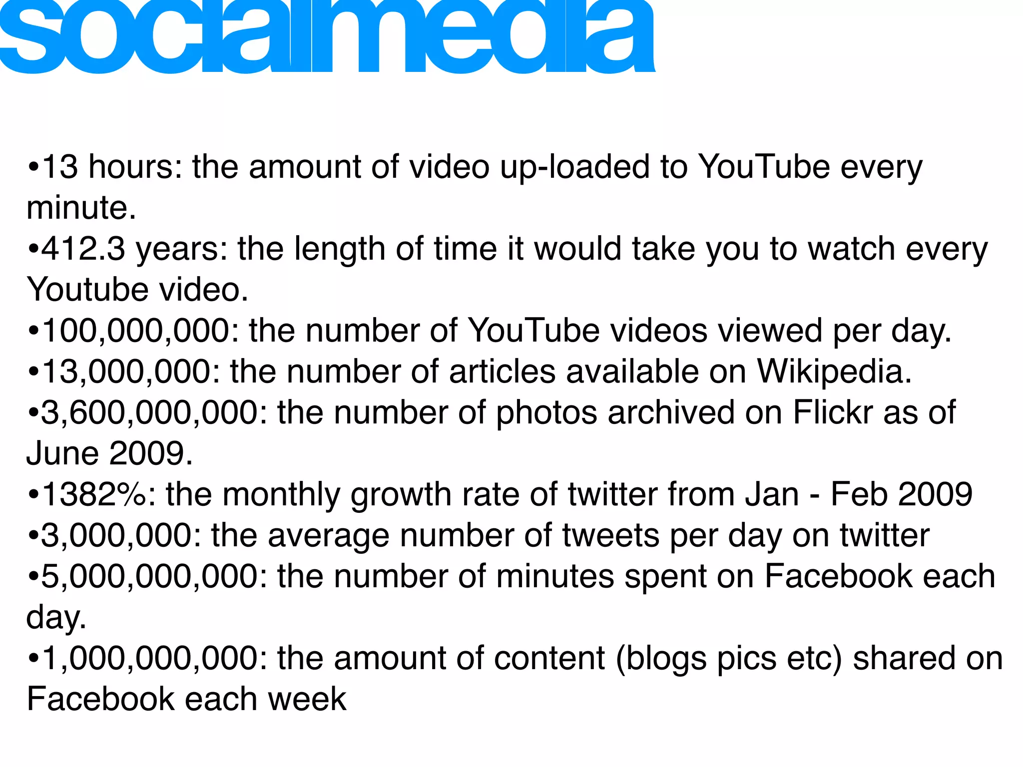 socialmedia
•13 hours: the amount of video up-loaded to YouTube every
minute.
•412.3 years: the length of time it would take you to watch every
Youtube video.
•100,000,000: the number of YouTube videos viewed per day.
•13,000,000: the number of articles available on Wikipedia.
•3,600,000,000: the number of photos archived on Flickr as of
June 2009.
•1382%: the monthly growth rate of twitter from Jan - Feb 2009
•3,000,000: the average number of tweets per day on twitter
•5,000,000,000: the number of minutes spent on Facebook each
day.
•1,000,000,000: the amount of content (blogs pics etc) shared on
Facebook each week
 