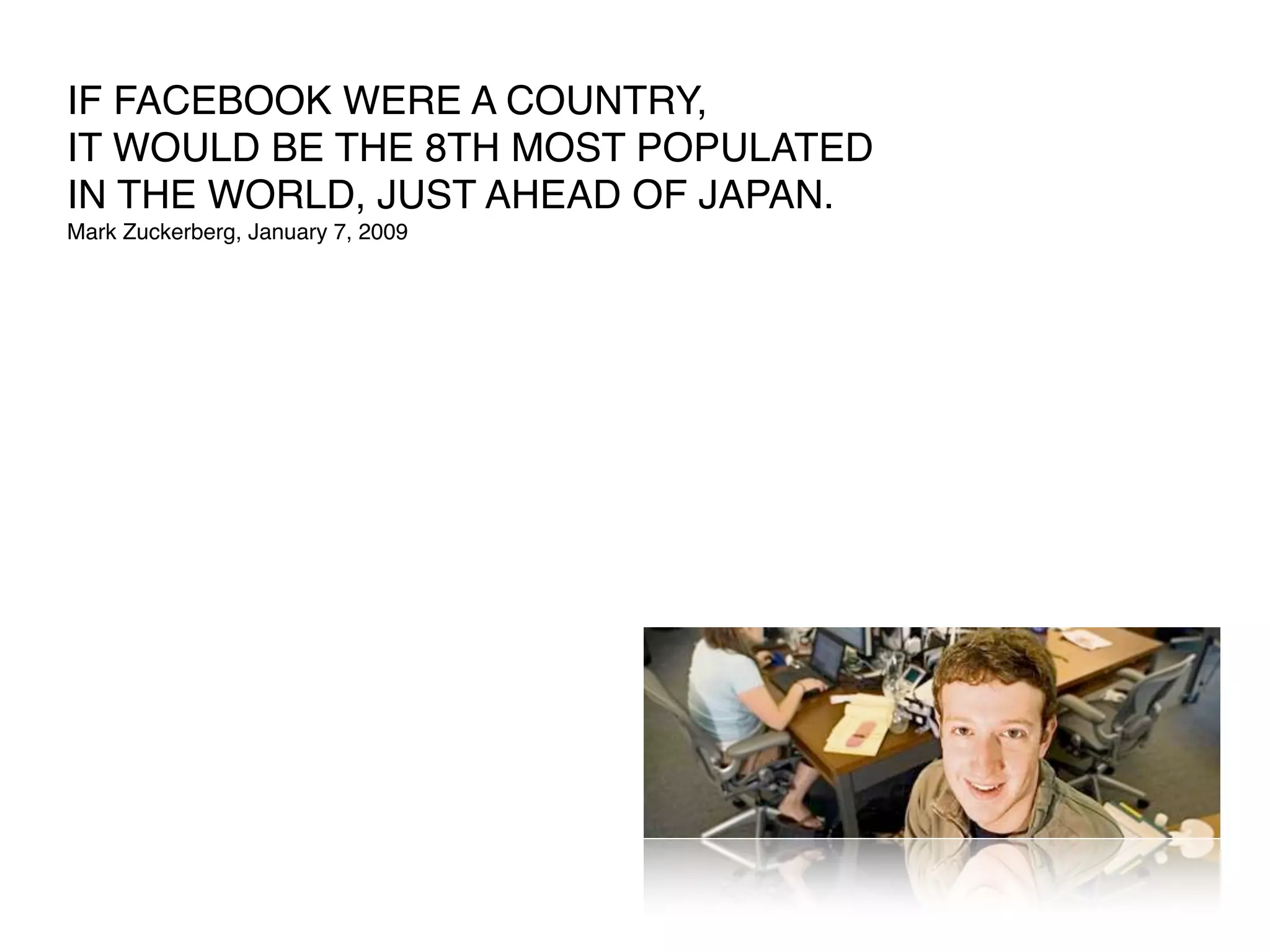 IF FACEBOOK WERE A COUNTRY,
IT WOULD BE THE 8TH MOST POPULATED
IN THE WORLD, JUST AHEAD OF JAPAN.
Mark Zuckerberg, January 7, 2009
 