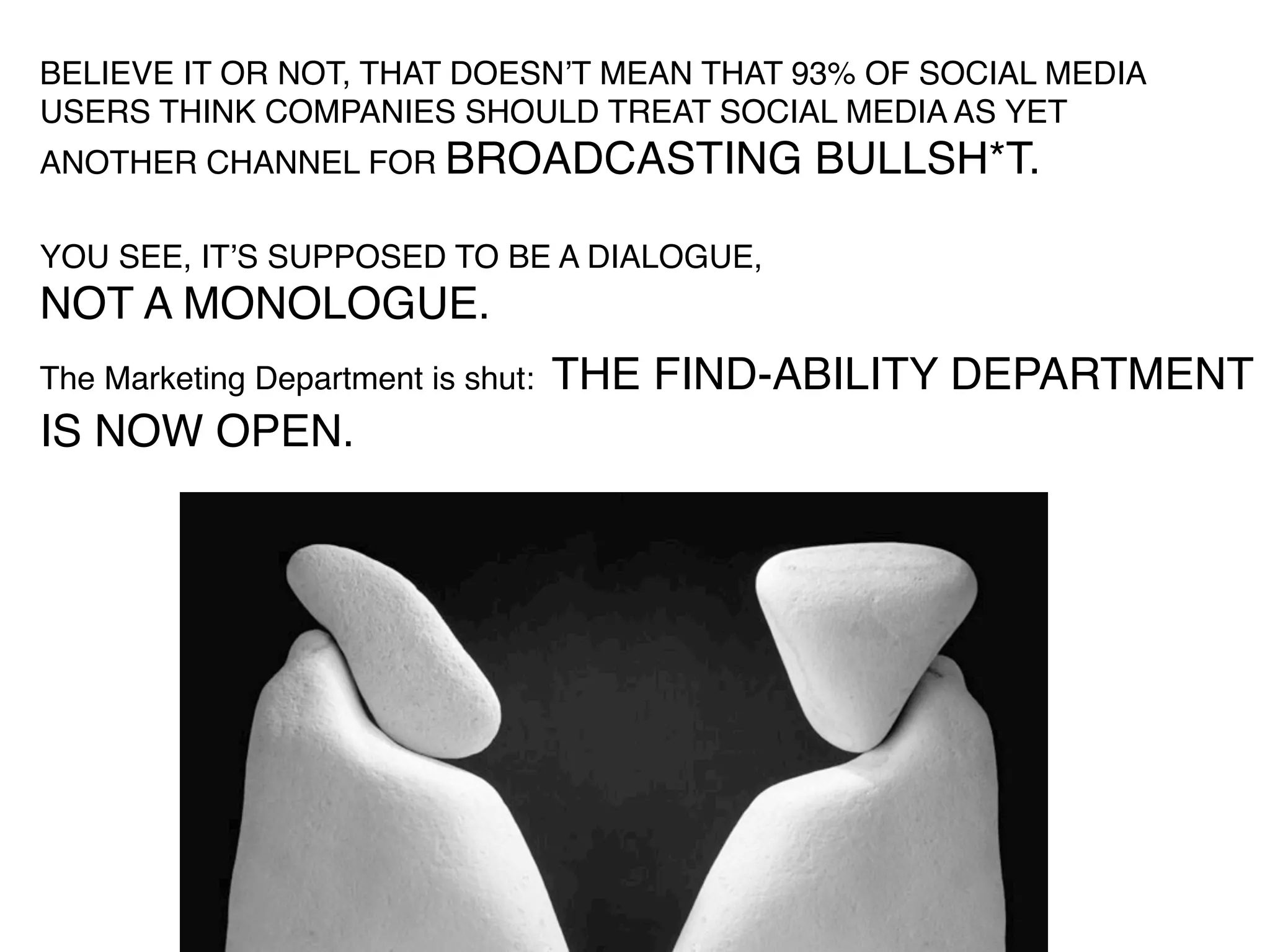 BELIEVE IT OR NOT, THAT DOESNʼT MEAN THAT 93% OF SOCIAL MEDIA
USERS THINK COMPANIES SHOULD TREAT SOCIAL MEDIA AS YET
ANOTHER CHANNEL FOR BROADCASTING              BULLSH*T.

YOU SEE, ITʼS SUPPOSED TO BE A DIALOGUE,
NOT A MONOLOGUE.
The Marketing Department is shut:   THE FIND-ABILITY DEPARTMENT
IS NOW OPEN.
 