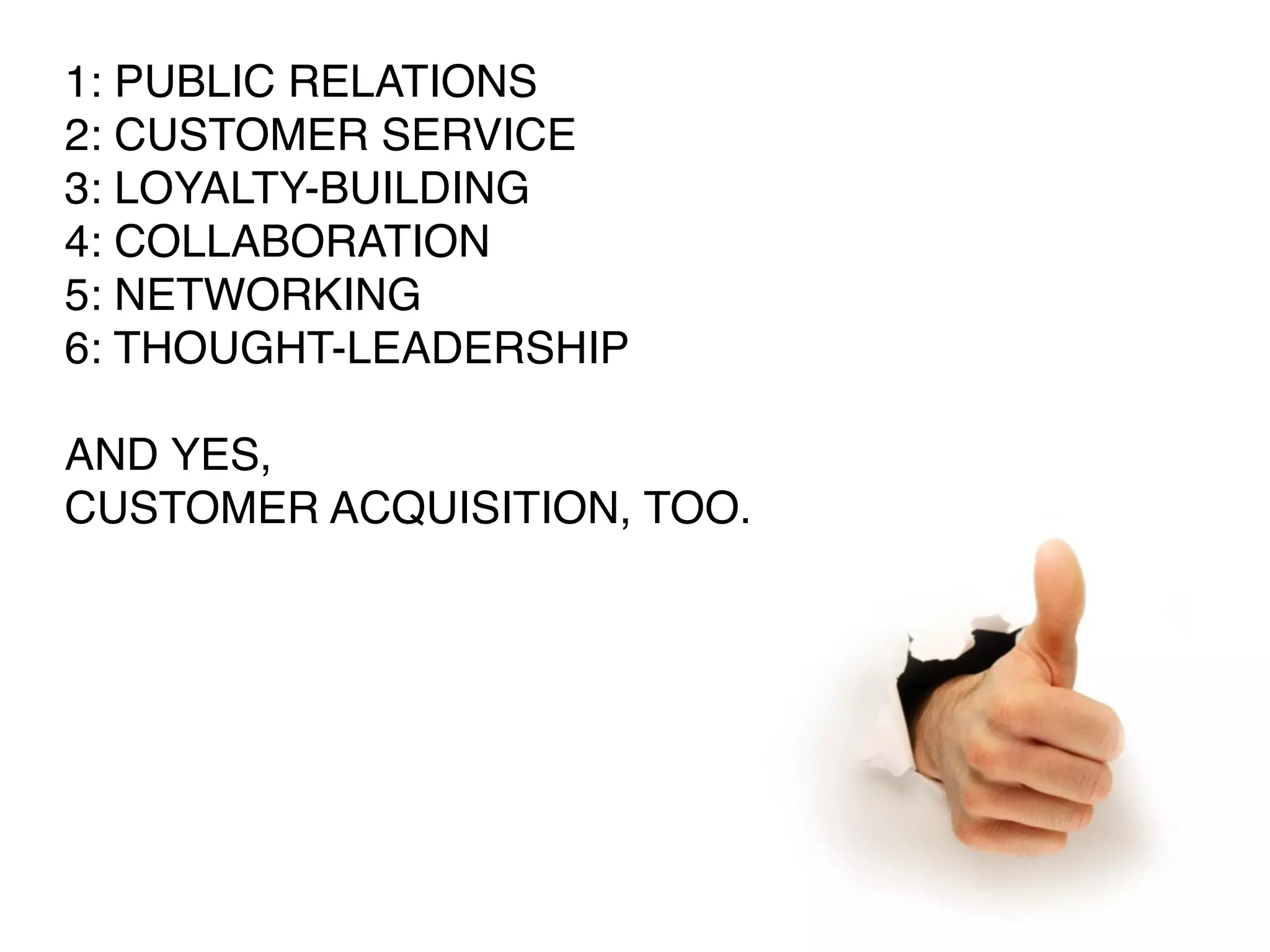 1: PUBLIC RELATIONS
2: CUSTOMER SERVICE
3: LOYALTY-BUILDING
4: COLLABORATION
5: NETWORKING
6: THOUGHT-LEADERSHIP

AND YES,
CUSTOMER ACQUISITION, TOO.
 