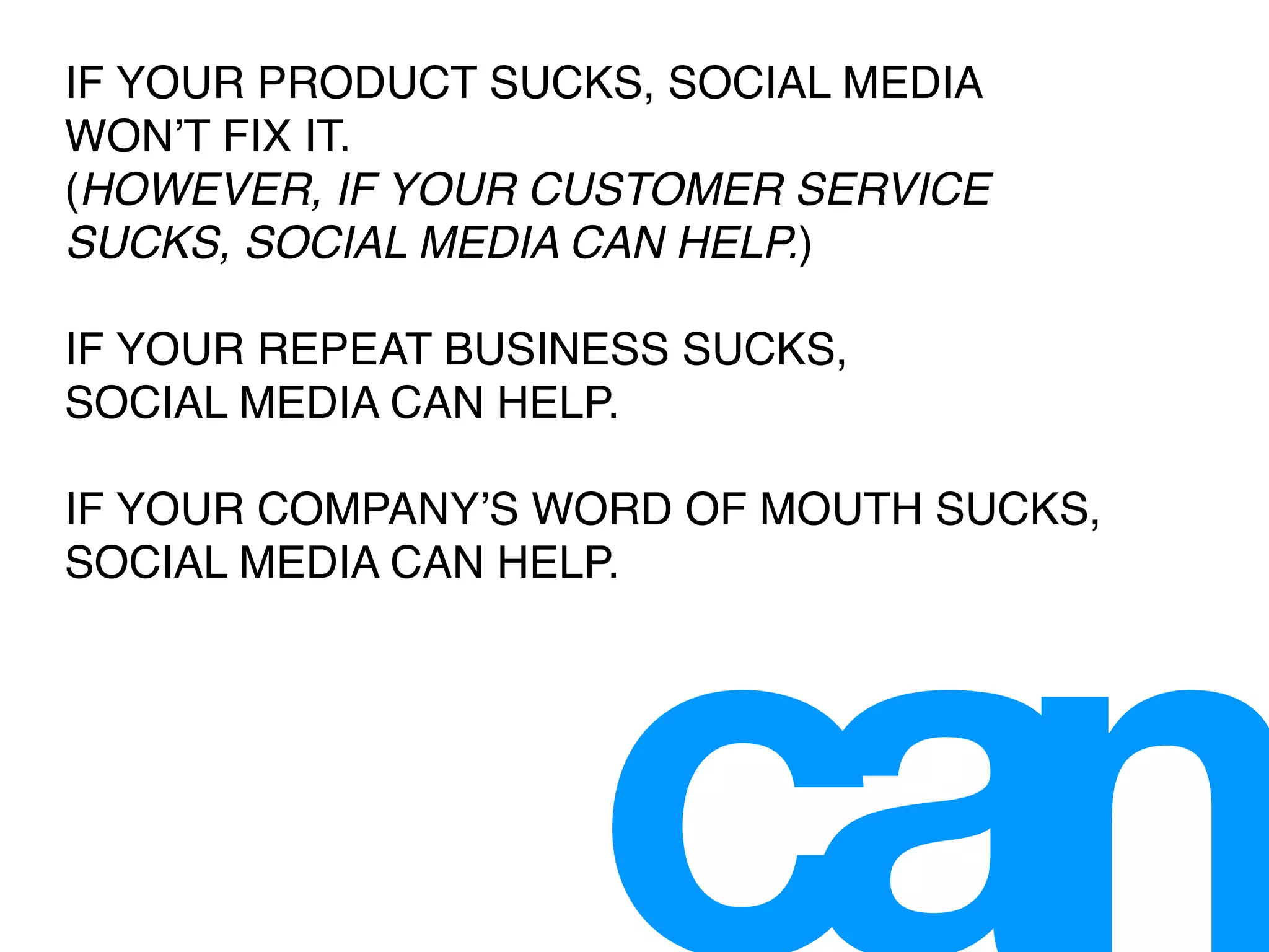 IF YOUR PRODUCT SUCKS, SOCIAL MEDIA
WONʼT FIX IT.
(HOWEVER, IF YOUR CUSTOMER SERVICE
SUCKS, SOCIAL MEDIA CAN HELP.)

IF YOUR REPEAT BUSINESS SUCKS,
SOCIAL MEDIA CAN HELP.

IF YOUR COMPANYʼS WORD OF MOUTH SUCKS,
SOCIAL MEDIA CAN HELP.
 