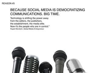 REASON #5


     BECAUSE SOCIAL MEDIA IS DEMOCRATIZING
     COMMUNICATIONS. BIG TIME.
     Technology is shifting the power away
     from the editors, the publishers,
     the establishment, the media elite.
     Now itʼs the people who are in control.”
     Rupert Murdoch, Global Media Entrepreneur
 