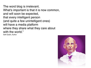 The word blog is irrelevant.
What's important is that it is now common,
and will soon be expected,
that every intelligent person
(and quite a few unintelligent ones)
will have a media platform
where they share what they care about
with the world.”
Seth Godin, Author
 