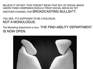 BELIEVE IT OR NOT, THAT DOESNʼT MEAN THAT 93% OF SOCIAL MEDIA
USERS THINK COMPANIES SHOULD TREAT SOCIAL MEDIA AS YET
ANOTHER CHANNEL FOR BROADCASTING              BULLSH*T.

YOU SEE, ITʼS SUPPOSED TO BE A DIALOGUE,
NOT A MONOLOGUE.
The Marketing Department is shut:   THE FIND-ABILITY DEPARTMENT
IS NOW OPEN.
 