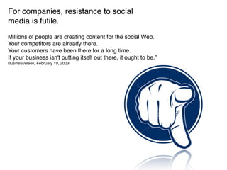 For companies, resistance to social
media is futile.
Millions of people are creating content for the social Web.
Your competitors are already there.
Your customers have been there for a long time.
If your business isn't putting itself out there, it ought to be.”
BusinessWeek, February 19, 2009
 