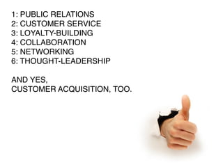 1: PUBLIC RELATIONS
2: CUSTOMER SERVICE
3: LOYALTY-BUILDING
4: COLLABORATION
5: NETWORKING
6: THOUGHT-LEADERSHIP

AND YES,
CUSTOMER ACQUISITION, TOO.
 