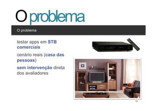 O problema
O problema


Clique appseditar os estilos
testar para em STB
comerciais nível
  •  Segundo
       •  Terceiro nível
cenário reais (casa das
pessoas)
sem intervenção direta
dos avaliadores




                               19   19
 