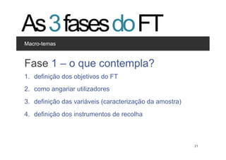 As 3 fases do FT
Macro-temas


Clique para editar os estilos
Fase 1 – o que contempla?
  •  Segundo nível
       •  Terceiro nível
1.  definição dos objetivos do FT
2.  como angariar utilizadores
3.  definição das variáveis (caracterização da amostra)
4.  definição dos instrumentos de recolha



                                              21          21
 