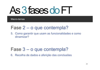 As 3 fases do FT
Macro-temas


Clique para editar os estilos
Fase 2 – o que contempla?
  •  Segundo nível
       •  Terceiro nível
5.  Como garantir que usam as funcionalidades e como
    dinamizar?



Fase 3 – o que contempla?
6.  Recolha de dados e aferição das conclusões


                                            22         22
 