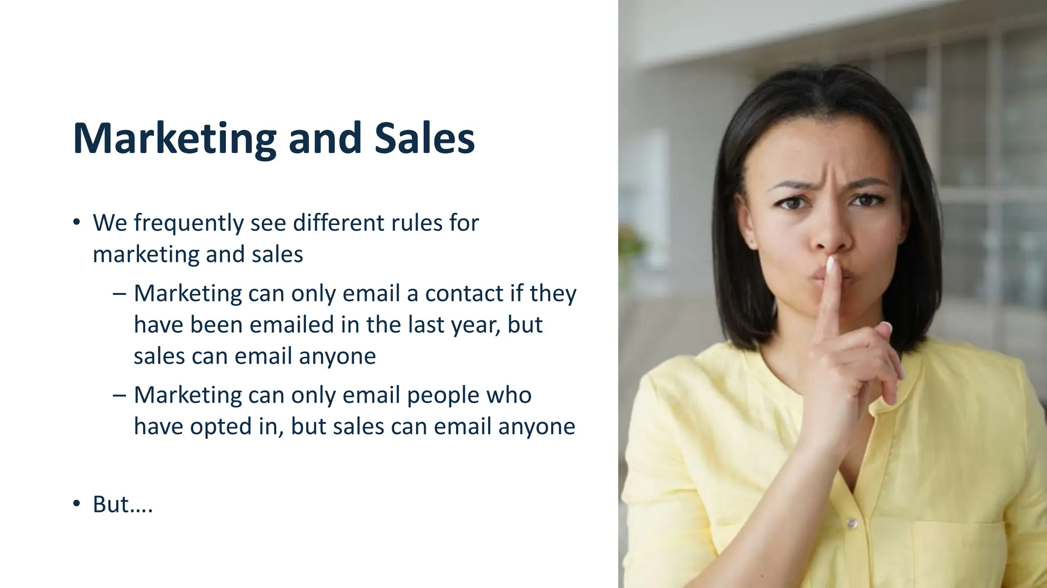 11
Marketing and Sales
• We frequently see different rules for
marketing and sales
– Marketing can only email a contact if they
have been emailed in the last year, but
sales can email anyone
– Marketing can only email people who
have opted in, but sales can email anyone
• But….
 