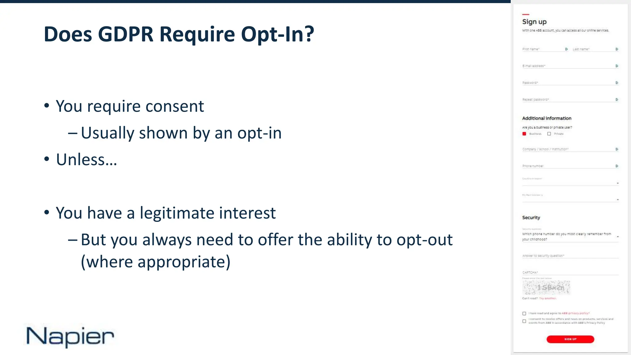 13
Does GDPR Require Opt-In?
• You require consent
– Usually shown by an opt-in
• Unless…
• You have a legitimate interest
– But you always need to offer the ability to opt-out
(where appropriate)
 