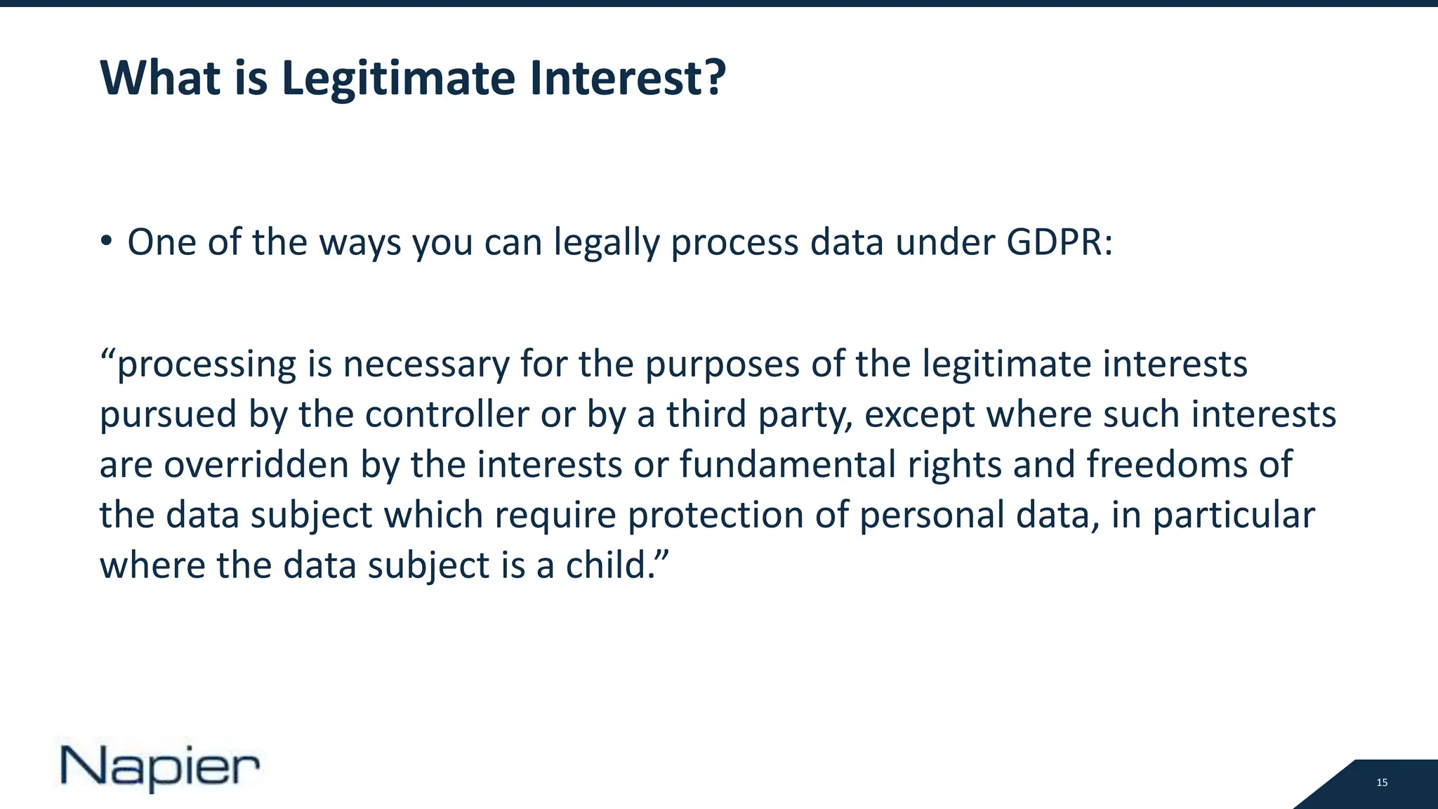 15
What is Legitimate Interest?
• One of the ways you can legally process data under GDPR:
“processing is necessary for the purposes of the legitimate interests
pursued by the controller or by a third party, except where such interests
are overridden by the interests or fundamental rights and freedoms of
the data subject which require protection of personal data, in particular
where the data subject is a child.”
 