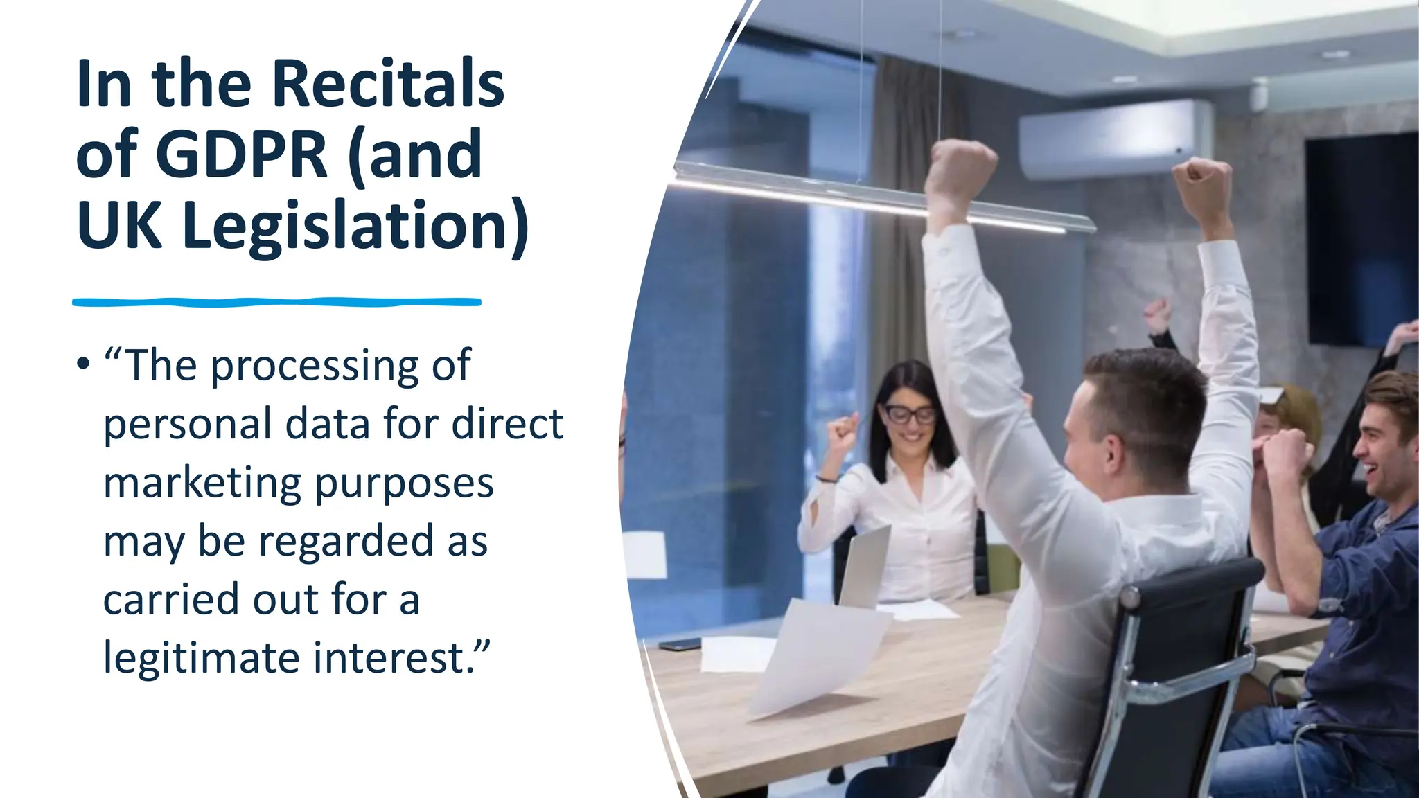 17
In the Recitals
of GDPR (and
UK Legislation)
• “The processing of
personal data for direct
marketing purposes
may be regarded as
carried out for a
legitimate interest.”
 