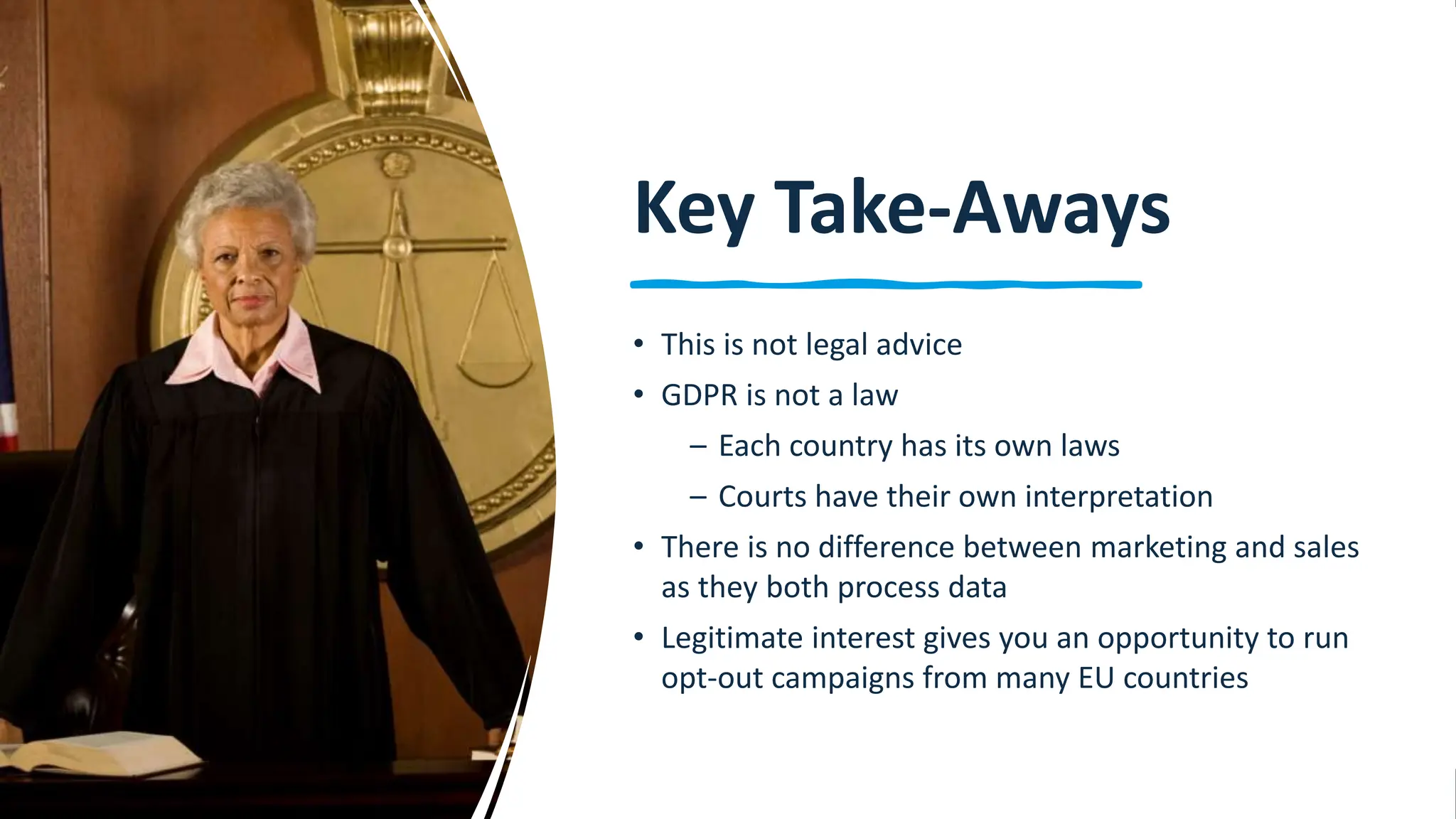 20
Key Take-Aways
• This is not legal advice
• GDPR is not a law
– Each country has its own laws
– Courts have their own interpretation
• There is no difference between marketing and sales
as they both process data
• Legitimate interest gives you an opportunity to run
opt-out campaigns from many EU countries
 