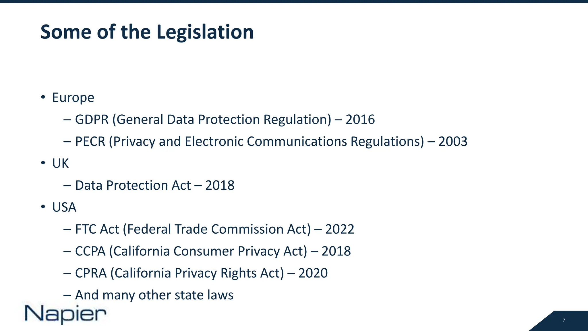 7
Some of the Legislation
• Europe
– GDPR (General Data Protection Regulation) – 2016
– PECR (Privacy and Electronic Communications Regulations) – 2003
• UK
– Data Protection Act – 2018
• USA
– FTC Act (Federal Trade Commission Act) – 2022
– CCPA (California Consumer Privacy Act) – 2018
– CPRA (California Privacy Rights Act) – 2020
– And many other state laws
 