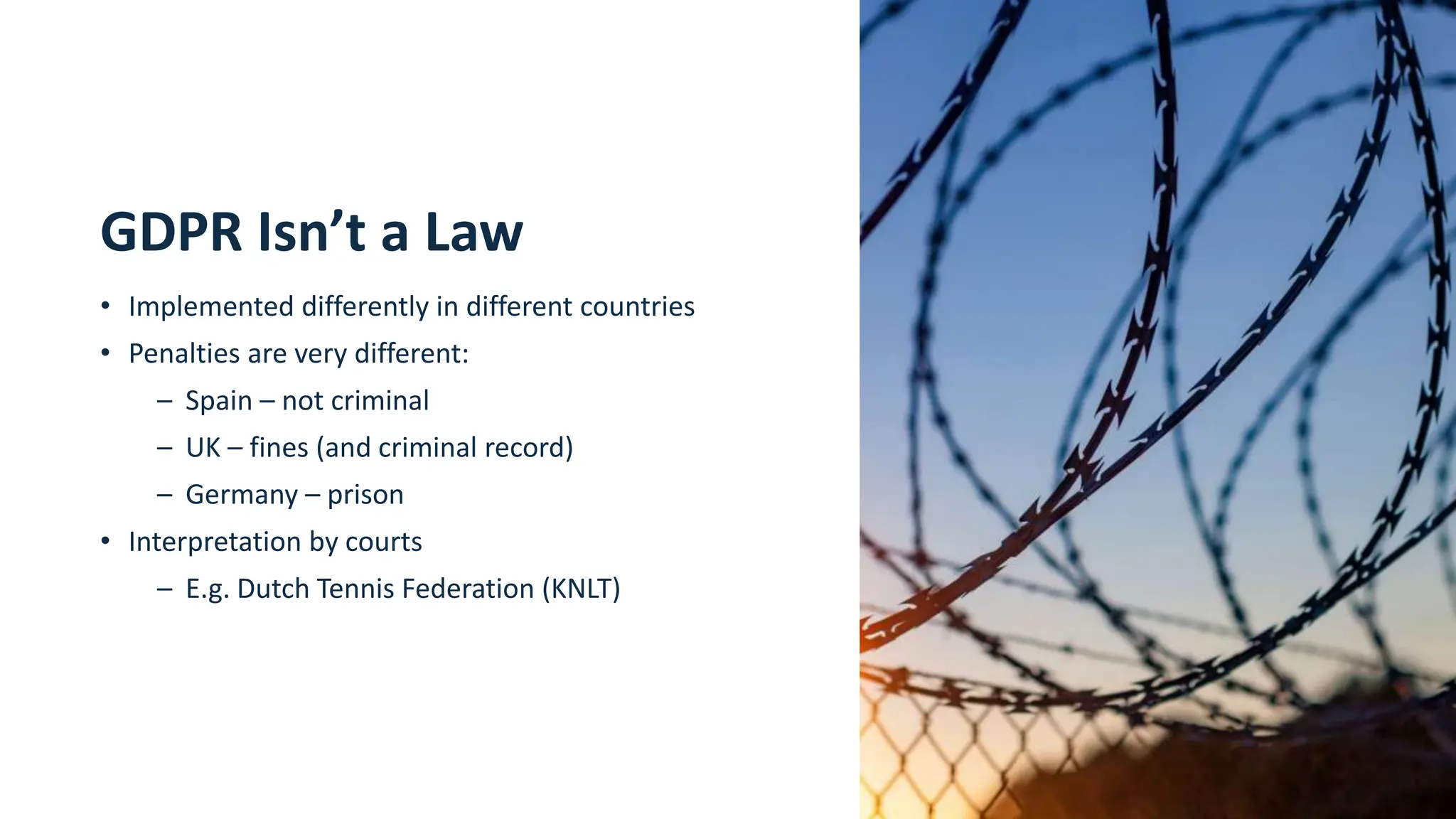 8
GDPR Isn’t a Law
• Implemented differently in different countries
• Penalties are very different:
– Spain – not criminal
– UK – fines (and criminal record)
– Germany – prison
• Interpretation by courts
– E.g. Dutch Tennis Federation (KNLT)
 