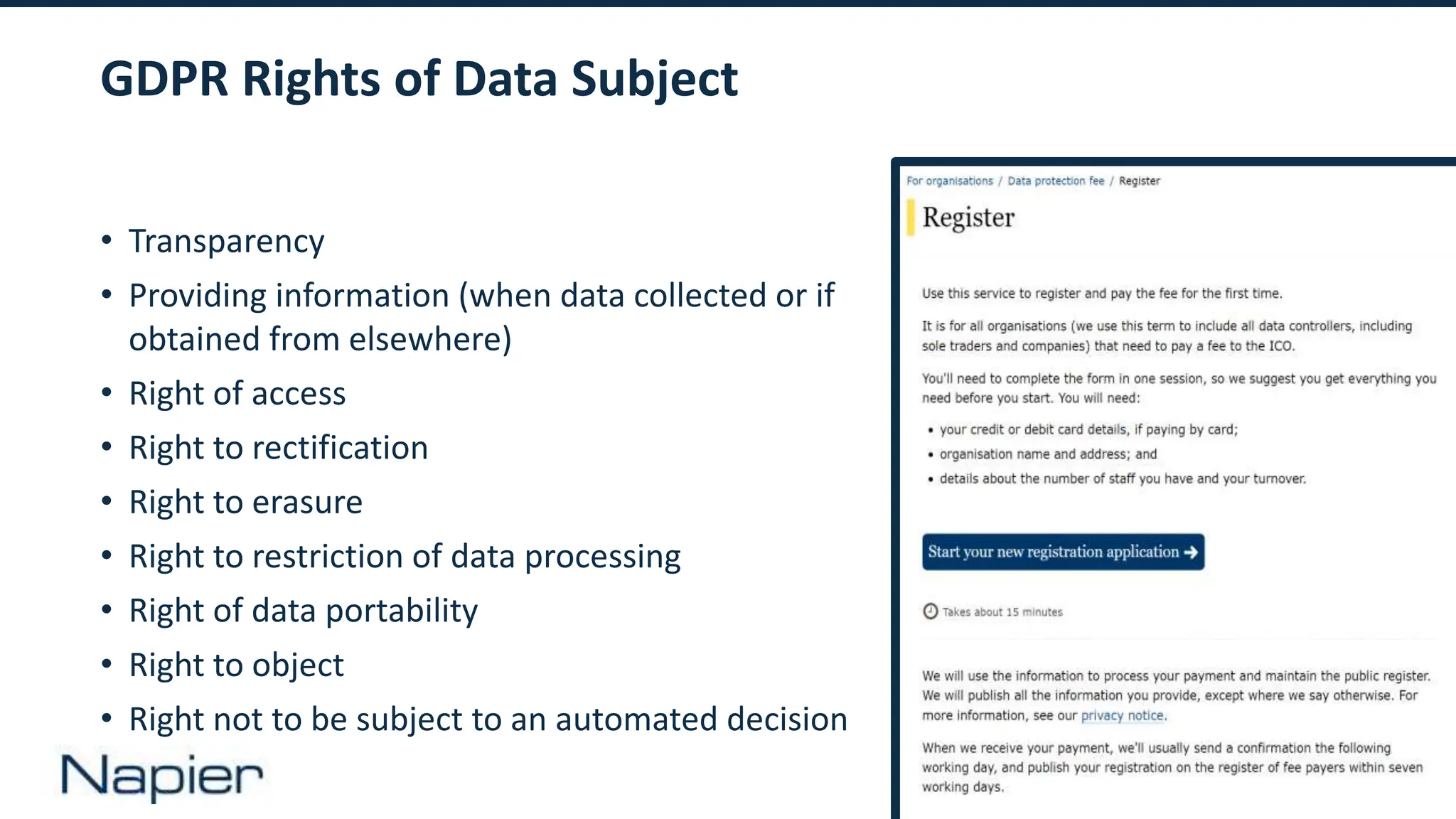 9
GDPR Rights of Data Subject
• Transparency
• Providing information (when data collected or if
obtained from elsewhere)
• Right of access
• Right to rectification
• Right to erasure
• Right to restriction of data processing
• Right of data portability
• Right to object
• Right not to be subject to an automated decision
 